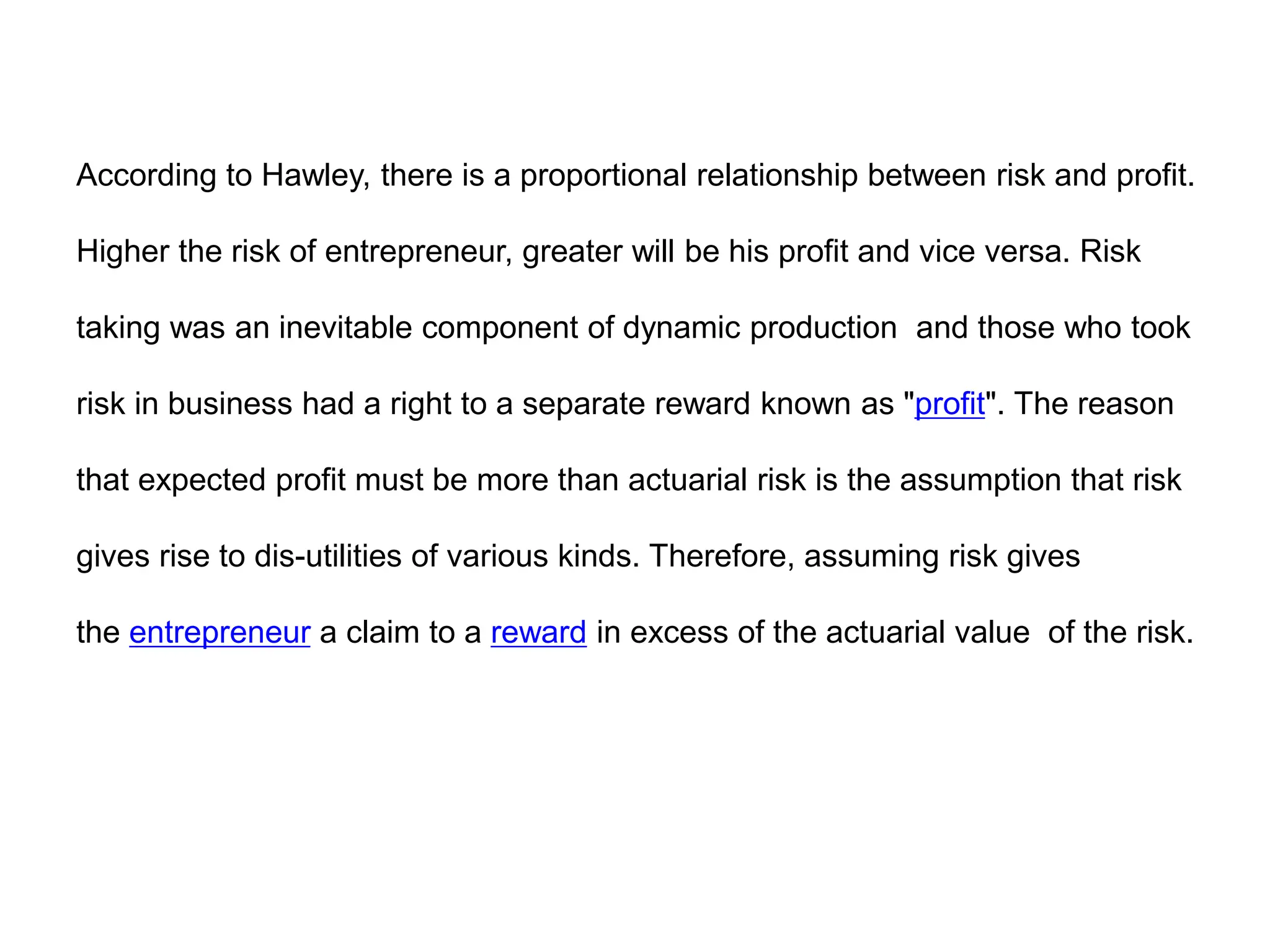 According to Hawley, there is a proportional relationship between risk and profit.
Higher the risk of entrepreneur, greater will be his profit and vice versa. Risk
taking was an inevitable component of dynamic production and those who took
risk in business had a right to a separate reward known as "profit". The reason
that expected profit must be more than actuarial risk is the assumption that risk
gives rise to dis-utilities of various kinds. Therefore, assuming risk gives
the entrepreneur a claim to a reward in excess of the actuarial value of the risk.
 