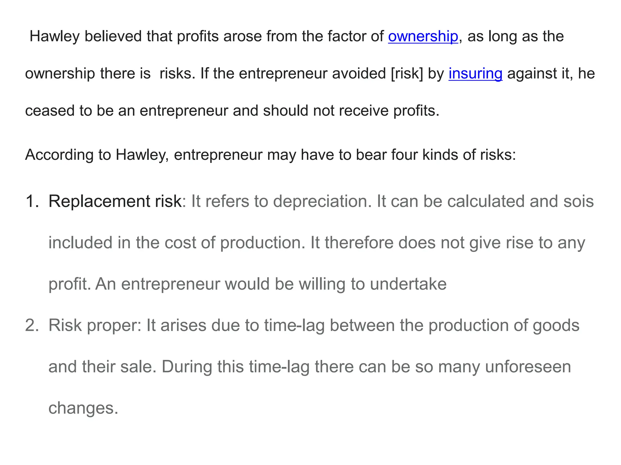 Hawley believed that profits arose from the factor of ownership, as long as the
ownership there is risks. If the entrepreneur avoided [risk] by insuring against it, he
ceased to be an entrepreneur and should not receive profits.
According to Hawley, entrepreneur may have to bear four kinds of risks:
1. Replacement risk: It refers to depreciation. It can be calculated and sois
included in the cost of production. It therefore does not give rise to any
profit. An entrepreneur would be willing to undertake
2. Risk proper: It arises due to time-lag between the production of goods
and their sale. During this time-lag there can be so many unforeseen
changes.
 