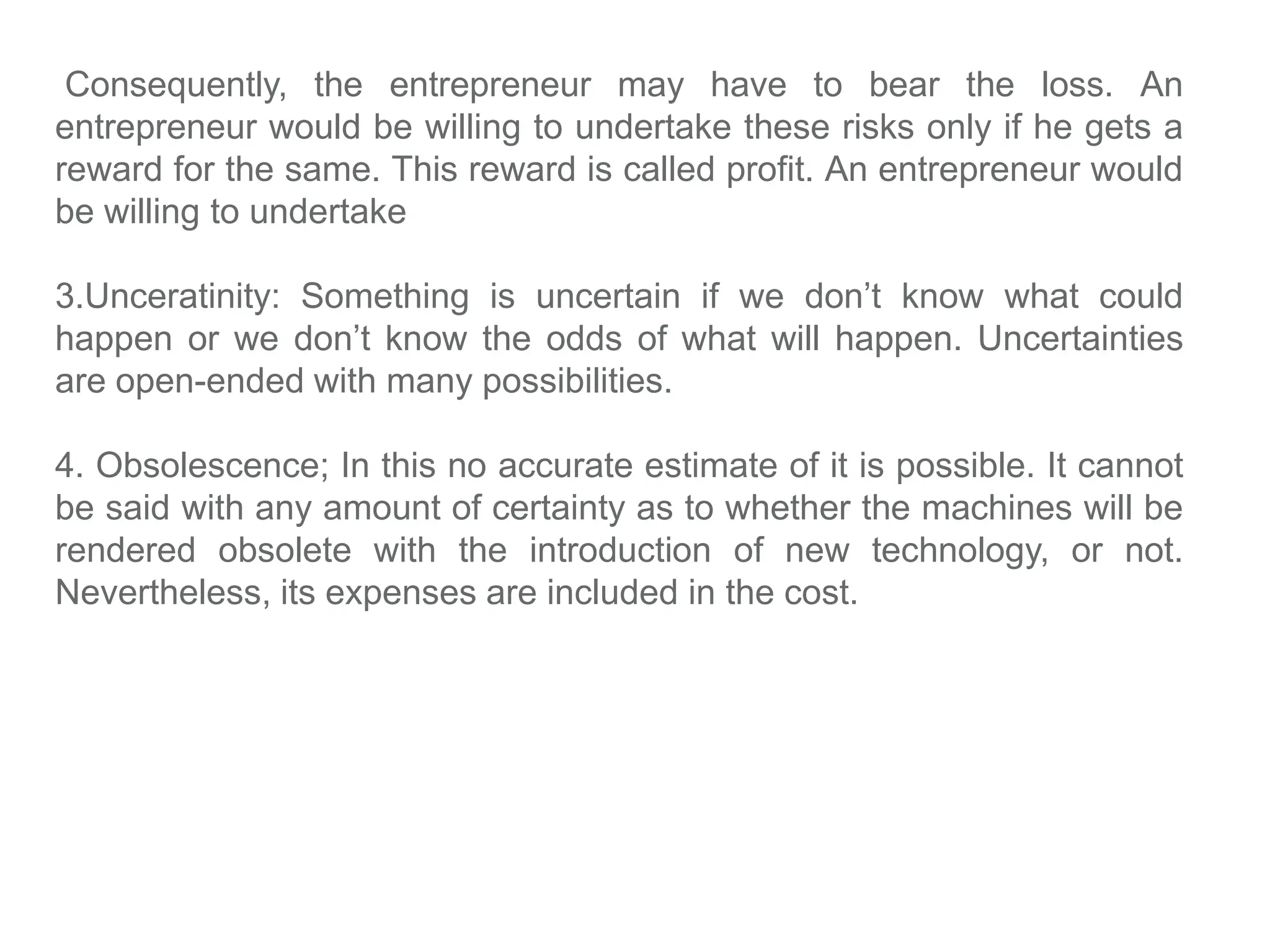 Consequently, the entrepreneur may have to bear the loss. An
entrepreneur would be willing to undertake these risks only if he gets a
reward for the same. This reward is called profit. An entrepreneur would
be willing to undertake
3.Unceratinity: Something is uncertain if we don’t know what could
happen or we don’t know the odds of what will happen. Uncertainties
are open-ended with many possibilities.
4. Obsolescence; In this no accurate estimate of it is possible. It cannot
be said with any amount of certainty as to whether the machines will be
rendered obsolete with the introduction of new technology, or not.
Nevertheless, its expenses are included in the cost.
 