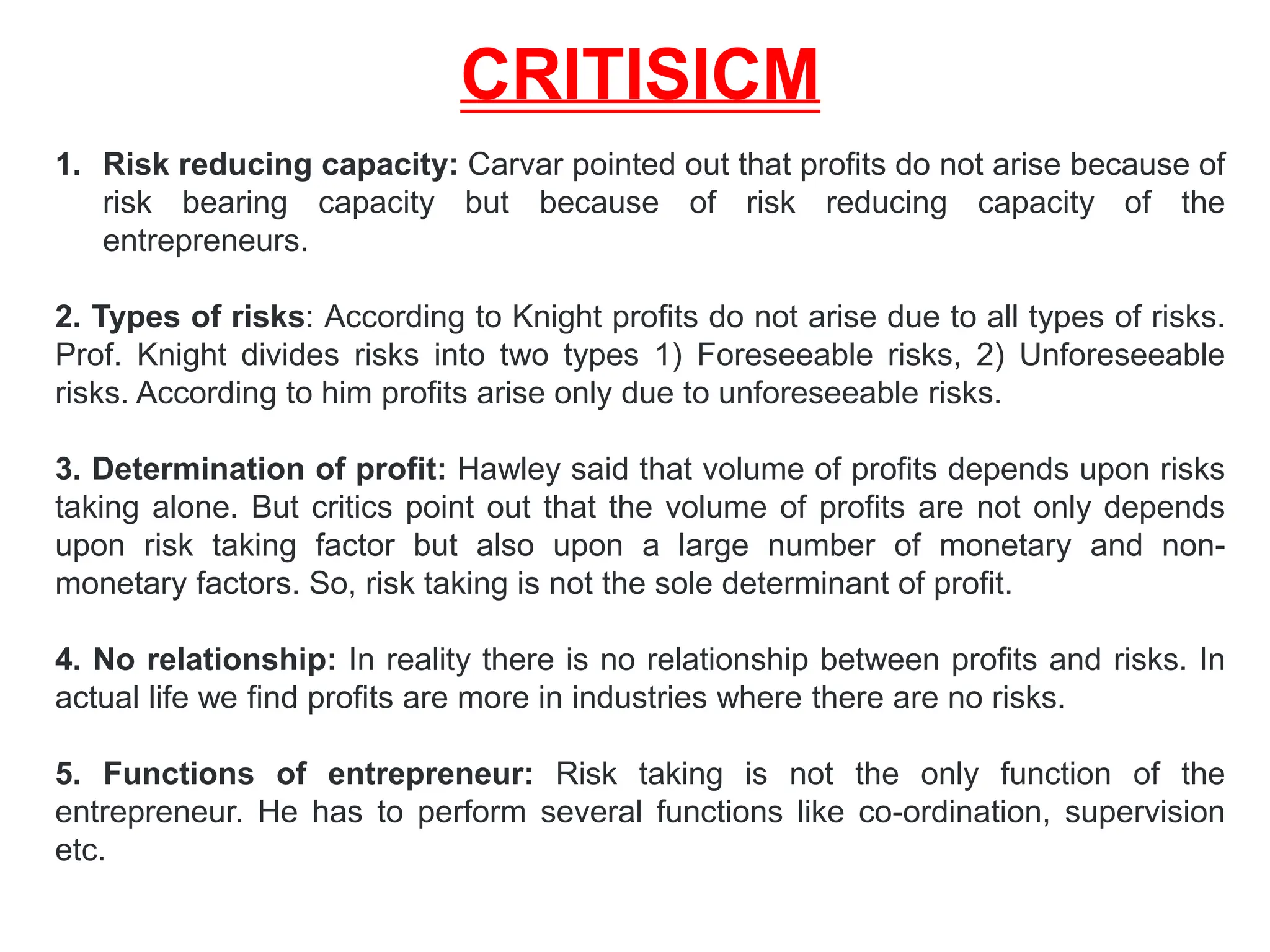 CRITISICM
1. Risk reducing capacity: Carvar pointed out that profits do not arise because of
risk bearing capacity but because of risk reducing capacity of the
entrepreneurs.
2. Types of risks: According to Knight profits do not arise due to all types of risks.
Prof. Knight divides risks into two types 1) Foreseeable risks, 2) Unforeseeable
risks. According to him profits arise only due to unforeseeable risks.
3. Determination of profit: Hawley said that volume of profits depends upon risks
taking alone. But critics point out that the volume of profits are not only depends
upon risk taking factor but also upon a large number of monetary and non-
monetary factors. So, risk taking is not the sole determinant of profit.
4. No relationship: In reality there is no relationship between profits and risks. In
actual life we find profits are more in industries where there are no risks.
5. Functions of entrepreneur: Risk taking is not the only function of the
entrepreneur. He has to perform several functions like co-ordination, supervision
etc.
 