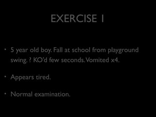 EXERCISE 1
•

5 year old boy. Fall at school from playground
swing. ? KO’d few seconds.Vomited x4.

•

Appears tired.

•

Normal examination.

 