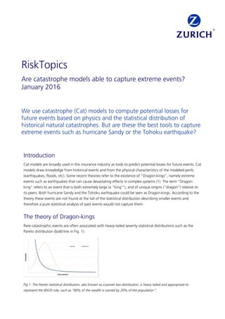 We use catastrophe (Cat) models to compute potential losses for
future events based on physics and the statistical distribution of
historical natural catastrophes. But are these the best tools to capture
extreme events such as hurricane Sandy or the Tohoku earthquake?
Introduction
Cat models are broadly used in the insurance industry as tools to predict potential losses for future events. Cat
models draw knowledge from historical events and from the physical characteristics of the modeled perils
(earthquakes, floods, etc). Some recent theories refer to the existence of "Dragon-kings”, namely extreme
events such as earthquakes that can cause devastating effects in complex systems (1). The term “Dragon-
king” refers to an event that is both extremely large (a “king'”), and of unique origins (“dragon”) relative to
its peers. Both hurricane Sandy and the Tohoku earthquake could be seen as Dragon-kings. According to the
theory these events are not found at the tail of the statistical distribution describing smaller events and
therefore a pure statistical analysis of past events would not capture them.
The theory of Dragon-kings
Rare catastrophic events are often associated with heavy-tailed severity statistical distributions such as the
Pareto distribution (bold line in Fig. 1).
Fig 1: The Pareto statistical distribution, also known as a power law distribution, is heavy tailed and appropriate to
represent the 80/20 rule, such as “80% of the wealth is owned by 20% of the population “.
RiskTopics
Are catastrophe models able to capture extreme events?
January 2016
 
