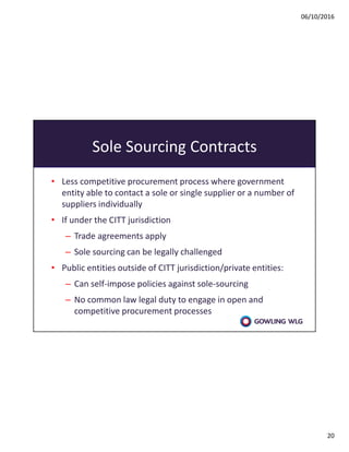 06/10/2016
20
Sole Sourcing Contracts
• Less competitive procurement process where government
entity able to contact a sole or single supplier or a number of
suppliers individually
• If under the CITT jurisdiction
– Trade agreements apply
– Sole sourcing can be legally challenged
• Public entities outside of CITT jurisdiction/private entities:
– Can self-impose policies against sole-sourcing
– No common law legal duty to engage in open and
competitive procurement processes
 