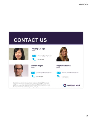 06/10/2016
28
CONTACT US
Stephanie Pearce
Partner
stephanie.pearce@gowlingwlg.com
613-783-8842
Phuong T.V. Ngo
Partner
phuong.ngo@gowlingwlg.com
613-786-0236
Graham Ragan
Partner
graham.ragan@gowlingwlg.com
613-786-8699
Gowling WLG is an international law firm comprising the members of Gowling WLG International
Limited, an English Company Limited by Guarantee, and their respective affiliates. Each member
and affiliate is an autonomous and independent entity. Gowling WLG International Limited promotes,
facilitates and coordinates the activities of its members but does not itself provide services to clients.
Our structure is explained in more detail at gowlingwlg.com/legal
 