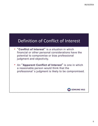 06/10/2016
6
Definition of Conflict of Interest
• “Conflict of Interest” is a situation in which
financial or other personal considerations have the
potential to compromise or bias professional
judgment and objectivity.
• An “Apparent Conflict of Interest” is one in which
a reasonable person would think that the
professional’s judgment is likely to be compromised.
 