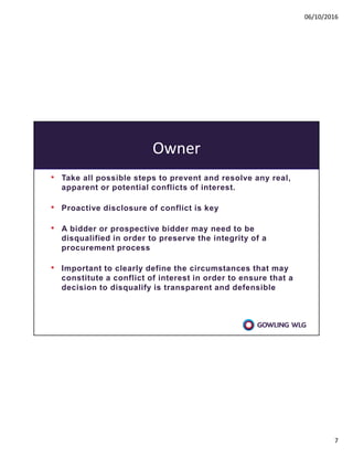 06/10/2016
7
Owner
• Take all possible steps to prevent and resolve any real,
apparent or potential conflicts of interest.
• Proactive disclosure of conflict is key
• A bidder or prospective bidder may need to be
disqualified in order to preserve the integrity of a
procurement process
• Important to clearly define the circumstances that may
constitute a conflict of interest in order to ensure that a
decision to disqualify is transparent and defensible
 