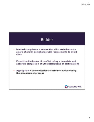 06/10/2016
8
Bidder
• Internal compliance – ensure that all stakeholders are
aware of and in compliance with requirements to avoid
COIs
• Proactive disclosure of conflict is key – complete and
accurate completion of COI declarations or certifications
• Appropriate Communications- exercise caution during
the procurement process
 