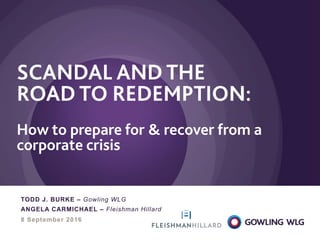 8 September 2016
SCANDAL AND THE
ROAD TO REDEMPTION:
How to prepare for & recover from a
corporate crisis
TODD J. BURKE – Gowling WLG
ANGELA CARMICHAEL – Fleishman Hillard
 