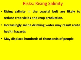 Risks: Rising Salinity
• Rising salinity in the coastal belt are likely to
reduce crop yields and crop production.
• Increasingly saline drinking water may result acute
health hazards
• May displace hundreds of thousands of people
 