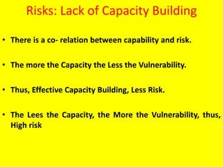 Risks: Lack of Capacity Building
• There is a co- relation between capability and risk.
• The more the Capacity the Less the Vulnerability.
• Thus, Effective Capacity Building, Less Risk.
• The Lees the Capacity, the More the Vulnerability, thus,
High risk
 