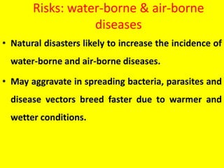 Risks: water-borne & air-borne
diseases
• Natural disasters likely to increase the incidence of
water-borne and air-borne diseases.
• May aggravate in spreading bacteria, parasites and
disease vectors breed faster due to warmer and
wetter conditions.
 