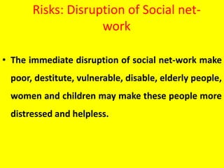 Risks: Disruption of Social net-
work
• The immediate disruption of social net-work make
poor, destitute, vulnerable, disable, elderly people,
women and children may make these people more
distressed and helpless.
 