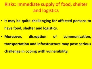 Risks: Immediate supply of food, shelter
and logistics
• It may be quite challenging for affected persons to
have food, shelter and logistics.
• Moreover, disruption of communication,
transportation and infrastructure may pose serious
challenge in coping with vulnerability.
 