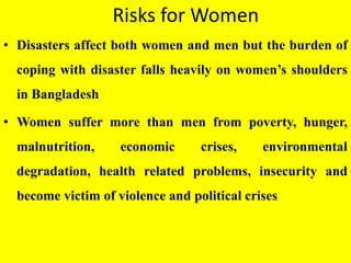 Risks for Women
• Disasters affect both women and men but the burden of
coping with disaster falls heavily on women’s shoulders
in Bangladesh
• Women suffer more than men from poverty, hunger,
malnutrition, economic crises, environmental
degradation, health related problems, insecurity and
become victim of violence and political crises
 