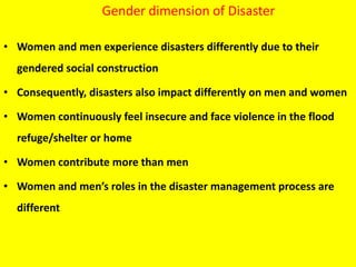 Gender dimension of Disaster
• Women and men experience disasters differently due to their
gendered social construction
• Consequently, disasters also impact differently on men and women
• Women continuously feel insecure and face violence in the flood
refuge/shelter or home
• Women contribute more than men
• Women and men’s roles in the disaster management process are
different
 