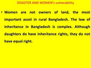 DISASTER AND WOMEN’s vulnerability
• Women are not owners of land, the most
important asset in rural Bangladesh. The law of
inheritance in Bangladesh is complex. Although
daughters do have inheritance rights, they do not
have equal right.
 