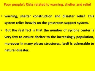 Poor people’s Risks related to warning, shelter and relief
• warning, shelter construction and disaster relief. This
system relies heavily on the grassroots support system.
• But the real fact is that the number of cyclone center is
very few to ensure shelter to the increasingly population,
moreover in many places structures, itself is vulnerable to
natural disaster.
 