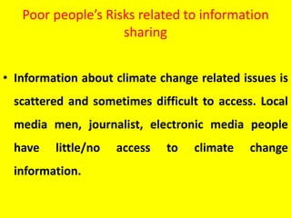 Poor people’s Risks related to information
sharing
• Information about climate change related issues is
scattered and sometimes difficult to access. Local
media men, journalist, electronic media people
have little/no access to climate change
information.
 