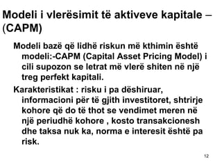 Modeli i vlerësimit të aktiveve kapitale –
(CAPM)
  Modeli bazë që lidhë riskun më kthimin është
   modeli:-CAPM (Capital Asset Pricing Model) i
   cili supozon se letrat më vlerë shiten në një
   treg perfekt kapitali.
  Karakteristikat : risku i pa dëshiruar,
   informacioni për të gjith investitoret, shtrirje
   kohore që do të thot se vendimet meren në
   një periudhë kohore , kosto transakcionesh
   dhe taksa nuk ka, norma e interesit është pa
   risk.
                                                  12
 