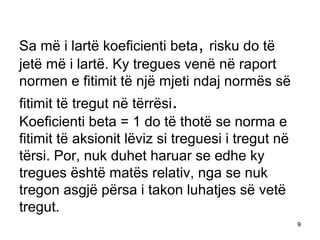 Sa më i lartë koeficienti beta, risku do të
jetë më i lartë. Ky tregues venë në raport
normen e fitimit të një mjeti ndaj normës së
fitimit të tregut në tërrësi.
Koeficienti beta = 1 do të thotë se norma e
fitimit të aksionit lëviz si treguesi i tregut në
tërsi. Por, nuk duhet haruar se edhe ky
tregues është matës relativ, nga se nuk
tregon asgjë përsa i takon luhatjes së vetë
tregut.
                                                    9
 