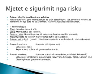    Futures dhe Forward kontratat valutore
   Forward/Futures janë marrëveshjet të cilat përcaktojnë, sot, çmimin e normës së
    këmbimit në një datë në të ardhmen. Marrëveshja specifikon shumën.

   • Terminologjia.
   Short: Marrëveshja më shit.
   Long: Marrëveshja për të blerë.
   Contract size: Numri I njësive të valutës së huaj në secilën kontratë.
   Maturity: Data në të cilën marrëveshja duhet të realizohet
   Futures price (Ft,T) : çmimi I cili në transaksionin e ardhshëm do të ekzekutohet.

   Forward markets:        Kontrata të krijuara vetë.
        Lokacioni: none.
        Reputacion/ kolaterali garanton kontratën.

   Futures markets:        Kontrate standardizume (koha, madhësi, kolaterali)
         Lokacioni: këmbime të organizuara (New York, Chicago, Tokio, London etj.)
         Clearinghouse garanton kontratën.
 