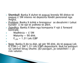    Shembull: Banka X duhet të paguaj brenda 90 ditëve të
    paguaj £ 5M interes në depozita fondit pensional nga
    Anglia.
   Problem: Banka X është e brengosur se devalvimi i Lekut
    kundër £ në një të ardhme të afërt.
   Zgjedhja: Banka X blen nga kompania Y një £ forward
    kontratë.
       Madhësia = £ 5M
       Maturity = 90 ditë.
       Ft,90 = 1.31 Lek/GBP

   Note: Banka X do ta dijë, që për 90 ditë, do të paguaj Lek
    6.55M (=£ 5M*1.31 Lek/GBP) depozitarit. Nuk ka pasiguri
    sa i përket kësaj shume. (JO pasiguri, jo volatilitet=> jo
    risk valutor.
 