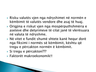    Risku valutës vjen nga ndryshimet në normën e
    këmbimit të valutës vendore dhe asaj të huaj.
   Origjina e riskut vjen nga mospërputhshmëria e
    aseteve dhe detyrimeve të cilat janë të vlerësuara
    në valuta të ndryshme.
   Në vitet e fundit shumë shtete kanë hequr dorë
    nga fiksimi i normës së këmbimit, kështu që
    tregu e përcakton normën ë këmbimit.
   Si tregu e përcakton???
   Faktorët makroekonomik!!
 