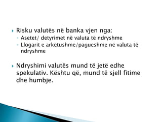    Risku valutës në banka vjen nga:
    ◦ Asetet/ detyrimet në valuta të ndryshme
    ◦ Llogarit e arkëtushme/pagueshme në valuta të
      ndryshme

   Ndryshimi valutës mund të jetë edhe
    spekulativ. Kështu që, mund të sjell fitime
    dhe humbje.
 