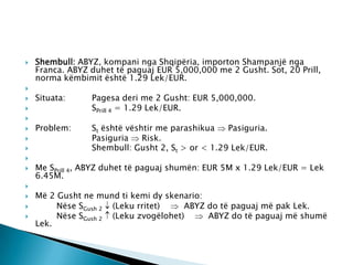    Shembull: ABYZ, kompani nga Shqipëria, importon Shampanjë nga
    Franca. ABYZ duhet të paguaj EUR 5,000,000 me 2 Gusht. Sot, 20 Prill,
    norma këmbimit është 1.29 Lek/EUR.

   Situata:     Pagesa deri me 2 Gusht: EUR 5,000,000.
                SPrill 4 = 1.29 Lek/EUR.

   Problem:     St është vështir me parashikua   Pasiguria.
                Pasiguria    Risk.
                Shembull: Gusht 2, St > or < 1.29 Lek/EUR.

   Me SPrill 4, ABYZ duhet të paguaj shumën: EUR 5M x 1.29 Lek/EUR = Lek
    6.45M.

   Më 2 Gusht ne mund ti kemi dy skenario:
        Nëse SGush 2 (Leku rritet)    ABYZ do të paguaj më pak Lek.
        Nëse SGush 2 (Leku zvogëlohet)     ABYZ do të paguaj më shumë
    Lek.
 