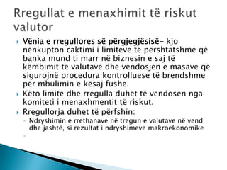    Vënia e rregullores së përgjegjësisë- kjo
    nënkupton caktimi i limiteve të përshtatshme që
    banka mund ti marr në biznesin e saj të
    këmbimit të valutave dhe vendosjen e masave që
    sigurojnë procedura kontrolluese të brendshme
    për mbulimin e kësaj fushe.
   Këto limite dhe rregulla duhet të vendosen nga
    komiteti i menaxhmentit të riskut.
   Rregullorja duhet të përfshin:
    ◦ Ndryshimin e rrethanave në tregun e valutave në vend
      dhe jashtë, si rezultat i ndryshimeve makroekonomike
    ◦
 
