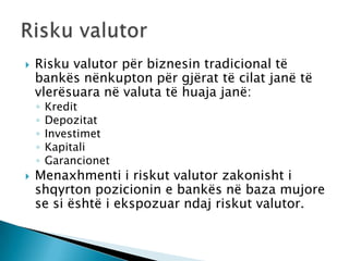    Risku valutor për biznesin tradicional të
    bankës nënkupton për gjërat të cilat janë të
    vlerësuara në valuta të huaja janë:
    ◦   Kredit
    ◦   Depozitat
    ◦   Investimet
    ◦   Kapitali
    ◦   Garancionet
   Menaxhmenti i riskut valutor zakonisht i
    shqyrton pozicionin e bankës në baza mujore
    se si është i ekspozuar ndaj riskut valutor.
 