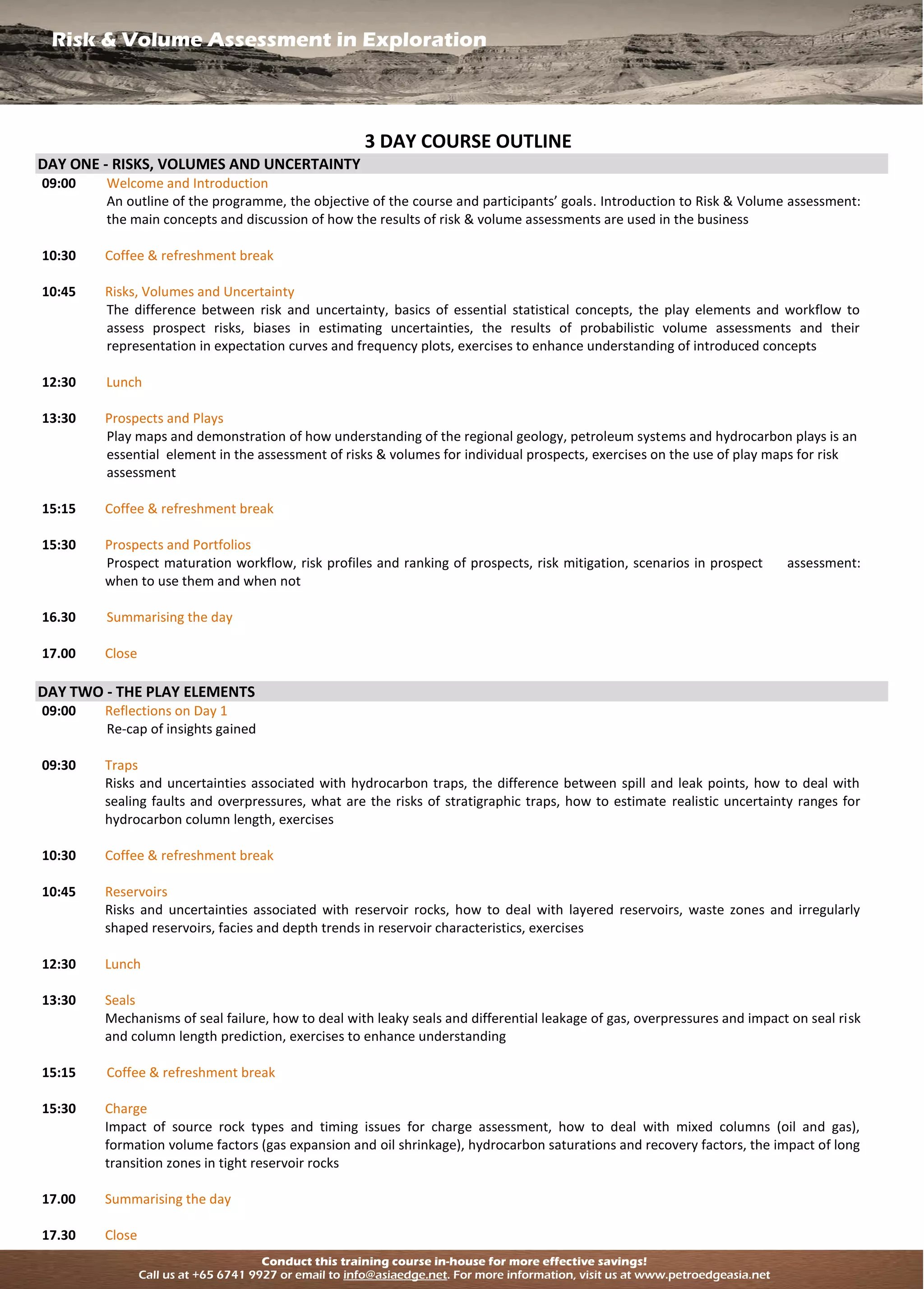 Risk & Volume Assessment in Exploration
Conduct this training course in-house for more effective savings!
Call us at +65 6741 9927 or email to info@asiaedge.net. For more information, visit us at www.petroedgeasia.net
3 DAY COURSE OUTLINE
DAY ONE - RISKS, VOLUMES AND UNCERTAINTY
09:00 Welcome and Introduction
An outline of the programme, the objective of the course and participants’ goals. Introduction to Risk & Volume assessment:
the main concepts and discussion of how the results of risk & volume assessments are used in the business
10:30 Coffee & refreshment break
10:45 Risks, Volumes and Uncertainty
The difference between risk and uncertainty, basics of essential statistical concepts, the play elements and workflow to
assess prospect risks, biases in estimating uncertainties, the results of probabilistic volume assessments and their
representation in expectation curves and frequency plots, exercises to enhance understanding of introduced concepts
12:30 Lunch
13:30 Prospects and Plays
Play maps and demonstration of how understanding of the regional geology, petroleum systems and hydrocarbon plays is an
essential element in the assessment of risks & volumes for individual prospects, exercises on the use of play maps for risk
assessment
15:15 Coffee & refreshment break
15:30 Prospects and Portfolios
Prospect maturation workflow, risk profiles and ranking of prospects, risk mitigation, scenarios in prospect assessment:
when to use them and when not
16.30 Summarising the day
17.00 Close
DAY TWO - THE PLAY ELEMENTS
09:00 Reflections on Day 1
Re-cap of insights gained
09:30 Traps
Risks and uncertainties associated with hydrocarbon traps, the difference between spill and leak points, how to deal with
sealing faults and overpressures, what are the risks of stratigraphic traps, how to estimate realistic uncertainty ranges for
hydrocarbon column length, exercises
10:30 Coffee & refreshment break
10:45 Reservoirs
Risks and uncertainties associated with reservoir rocks, how to deal with layered reservoirs, waste zones and irregularly
shaped reservoirs, facies and depth trends in reservoir characteristics, exercises
12:30 Lunch
13:30 Seals
Mechanisms of seal failure, how to deal with leaky seals and differential leakage of gas, overpressures and impact on seal risk
and column length prediction, exercises to enhance understanding
15:15 Coffee & refreshment break
15:30 Charge
Impact of source rock types and timing issues for charge assessment, how to deal with mixed columns (oil and gas),
formation volume factors (gas expansion and oil shrinkage), hydrocarbon saturations and recovery factors, the impact of long
transition zones in tight reservoir rocks
17.00 Summarising the day
17.30 Close
 