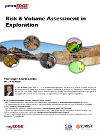 Risk & Volume Assessment in
Exploration
Your Expert Course Leader:
Dr Jan de Jager
Dr. Jan de Jager joined Shell in 1979 as an exploration geologist, and worked in several locations around the
world (Netherlands, Gabon, USA, Australia, Argentina, Malaysia) in technical and management positions. During
the last ten years of his career he was responsible for the quality assurance of Shell's exploration prospects in
many parts of the world and for upgrading and replenishing Shell's global exploration portfolio.
What past participants said about his previous training courses?
“It was very helpful training for me and it increased my knowledge” Sr. Geologist, Oil & Gas Development Company Ltd (OGDCL)
“This is a wonderful step by step build-up of skills for maturing prospects, leading to a reasonable and balanced decision for future E&P
projects“ Professor, Chungbuk National
“Good materials, clear hands outs and good exercises too” Reservoir Engineer, Brunei Shell Petroleum
“The course is really good and provided us further understanding and a more standardise way to mature our prospect. All aspects are
covered from geology, engineering to economics”, Geologist, Brunei National Petroleum Company
“Dr Jager’s vast knowledge & skills, coupled with his excellent presentation & communication skills are what brought this course to life”
Geoscientist, Petronas Carigali
 