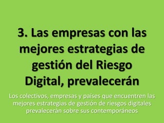 3. Las empresas con las mejores estrategias de gestión del Riesgo Digital, prevaleceránLos colectivos, empresas y países que encuentren las mejores estrategias de gestión de riesgos digitales prevalecerán sobre sus contemporáneos