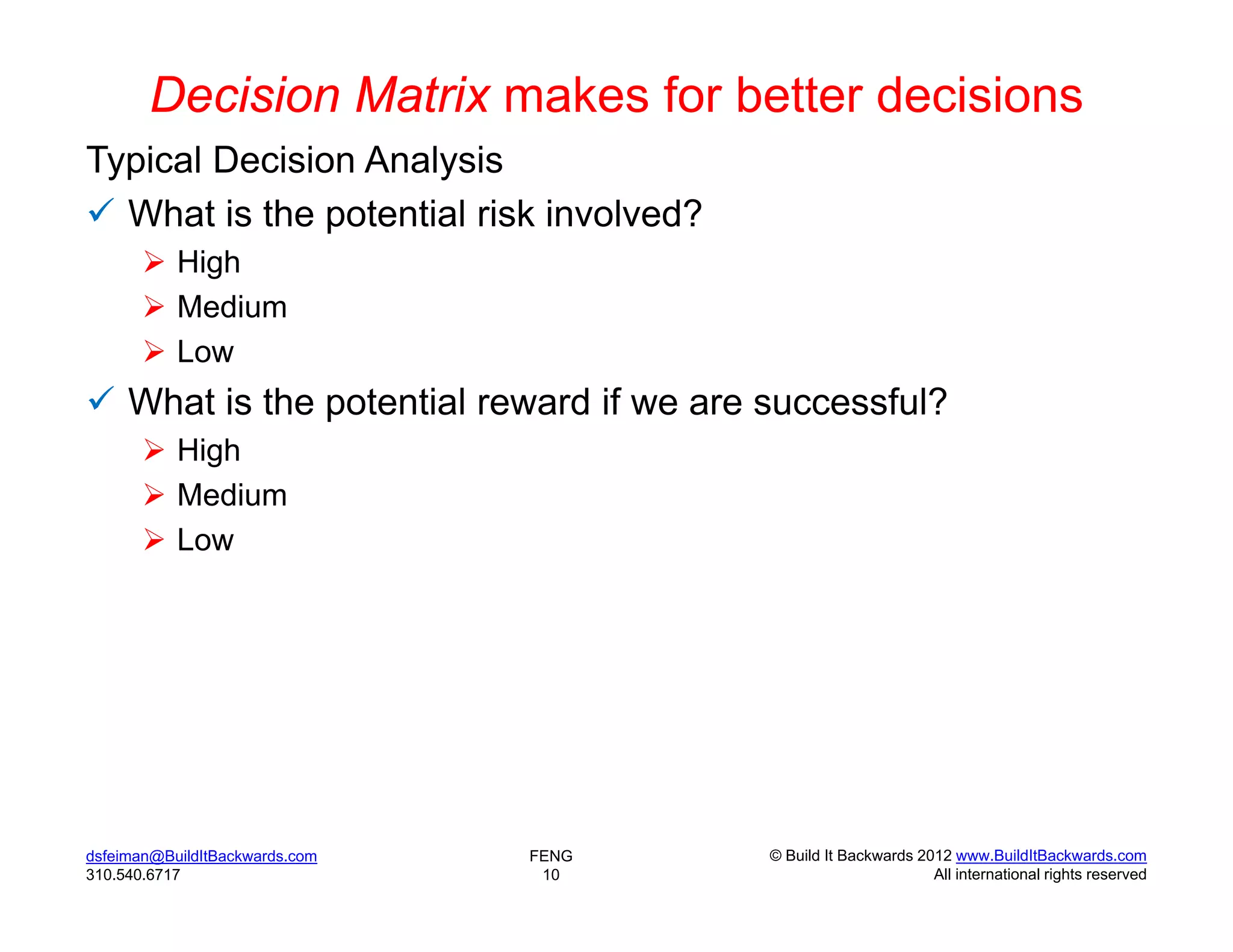 Decision Matrix makes for better decisions
Typical Decision Analysis
 What is the potential risk involved?
        High
        Medium
        Low
 What is the potential reward if we are successful?
        High
        Medium
        Low




dsfeiman@BuildItBackwards.com   FENG     © Build It Backwards 2012 www.BuildItBackwards.com
310.540.6717                     10                             All international rights reserved
 