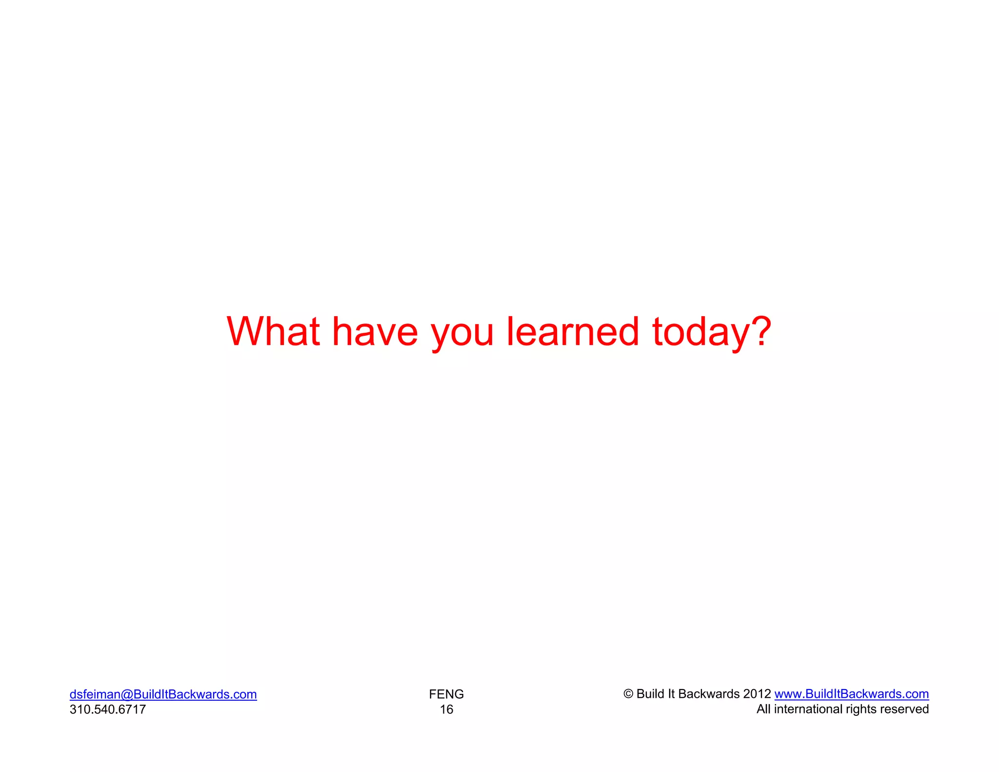 What have you learned today?




dsfeiman@BuildItBackwards.com     FENG      © Build It Backwards 2012 www.BuildItBackwards.com
310.540.6717                       16                              All international rights reserved
 