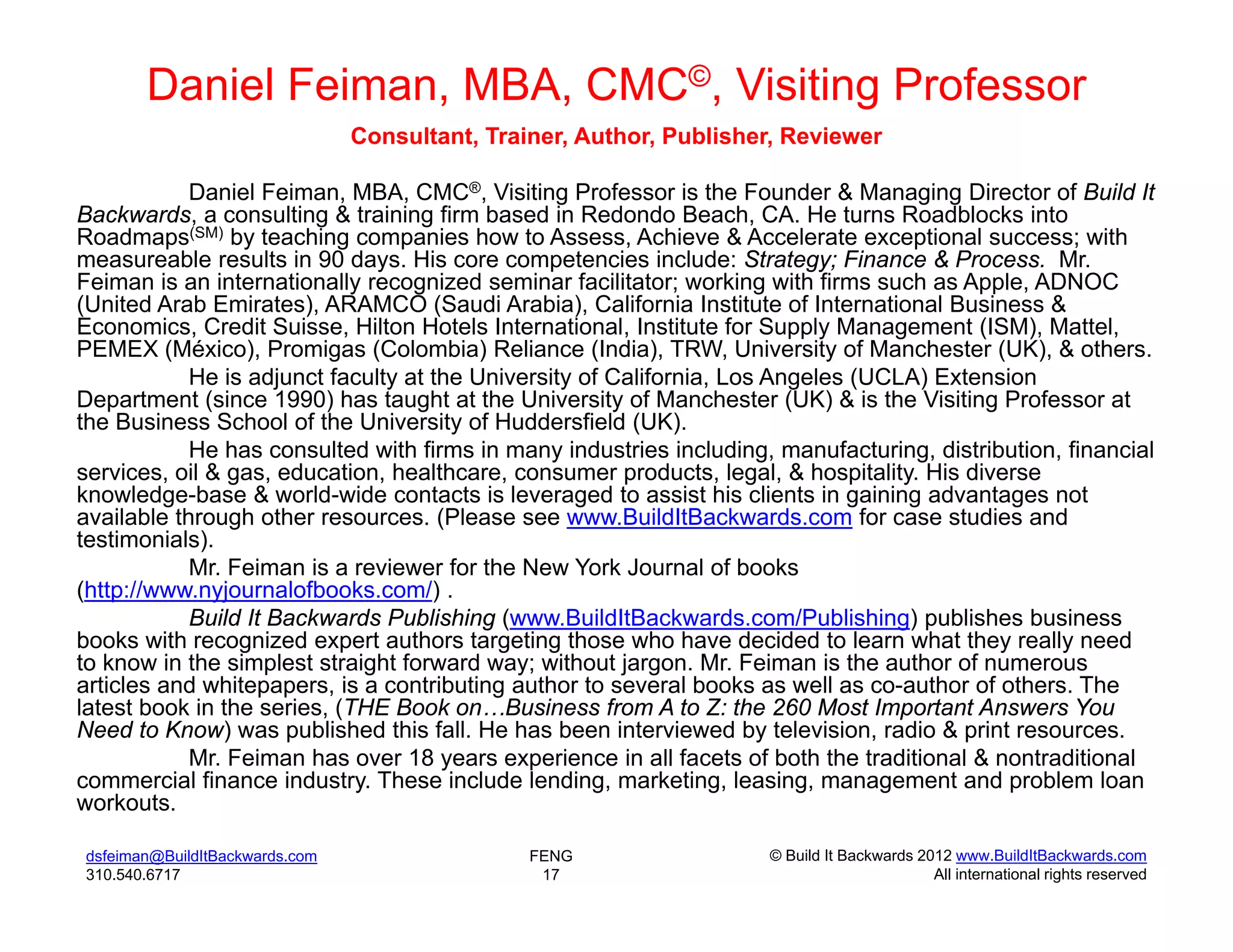 Daniel Feiman, MBA, CMC©, Visiting Professor
                                Consultant, Trainer, Author, Publisher, Reviewer

            Daniel Feiman, MBA, CMC®, Visiting Professor is the Founder & Managing Director of Build It
Backwards, a consulting & training firm based in Redondo Beach, CA. He turns Roadblocks into
Roadmaps(SM) by teaching companies how to Assess, Achieve & Accelerate exceptional success; with
measureable results in 90 days. His core competencies include: Strategy; Finance & Process. Mr.
Feiman is an internationally recognized seminar facilitator; working with firms such as Apple, ADNOC
(United Arab Emirates), ARAMCO (Saudi Arabia), California Institute of International Business &
Economics, Credit Suisse, Hilton Hotels International, Institute for Supply Management (ISM), Mattel,
PEMEX (México), Promigas (Colombia) Reliance (India), TRW, University of Manchester (UK), & others.
            He is adjunct faculty at the University of California, Los Angeles (UCLA) Extension
Department (since 1990) has taught at the University of Manchester (UK) & is the Visiting Professor at
the Business School of the University of Huddersfield (UK).
            He has consulted with firms in many industries including, manufacturing, distribution, financial
services, oil & gas, education, healthcare, consumer products, legal, & hospitality. His diverse
knowledge-base & world-wide contacts is leveraged to assist his clients in gaining advantages not
available through other resources. (Please see www.BuildItBackwards.com for case studies and
testimonials).
            Mr. Feiman is a reviewer for the New York Journal of books
(http://www.nyjournalofbooks.com/) .
            Build It Backwards Publishing (www.BuildItBackwards.com/Publishing) publishes business
books with recognized expert authors targeting those who have decided to learn what they really need
to know in the simplest straight forward way; without jargon. Mr. Feiman is the author of numerous
articles and whitepapers, is a contributing author to several books as well as co-author of others. The
latest book in the series, (THE Book on…Business from A to Z: the 260 Most Important Answers You
Need to Know) was published this fall. He has been interviewed by television, radio & print resources.
            Mr. Feiman has over 18 years experience in all facets of both the traditional & nontraditional
commercial finance industry. These include lending, marketing, leasing, management and problem loan
workouts.

dsfeiman@BuildItBackwards.com                   FENG                 © Build It Backwards 2012 www.BuildItBackwards.com
310.540.6717                                     17                                         All international rights reserved
 