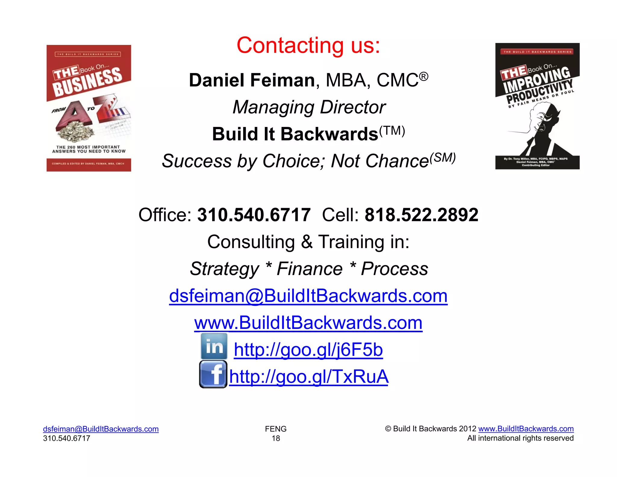 Contacting us:
                                   Daniel Feiman, MBA, CMC®
                                       Managing Director
                                     Build It Backwards(TM)
                                Success by Choice; Not Chance(SM)

                       Office: 310.540.6717 Cell: 818.522.2892
                                Consulting & Training in:
                             Strategy * Finance * Process
                           dsfeiman@BuildItBackwards.com
                              www.BuildItBackwards.com
                                   http://goo.gl/j6F5b
                                  http://goo.gl/TxRuA

dsfeiman@BuildItBackwards.com              FENG          © Build It Backwards 2012 www.BuildItBackwards.com
310.540.6717                                18                                  All international rights reserved
 