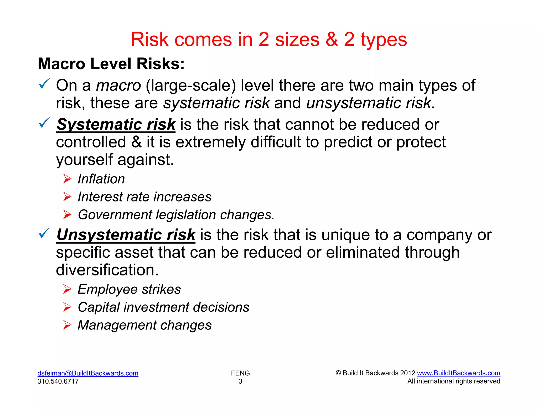Risk comes in 2 sizes & 2 types
Macro Level Risks:
 On a macro (large-scale) level there are two main types of
  risk, these are systematic risk and unsystematic risk.
 Systematic risk is the risk that cannot be reduced or
  controlled & it is extremely difficult to predict or protect
  yourself against.
        Inflation
        Interest rate increases
        Government legislation changes.
 Unsystematic risk is the risk that is unique to a company or
  specific asset that can be reduced or eliminated through
  diversification.
        Employee strikes
        Capital investment decisions
        Management changes


dsfeiman@BuildItBackwards.com        FENG       © Build It Backwards 2012 www.BuildItBackwards.com
310.540.6717                           3                               All international rights reserved
 