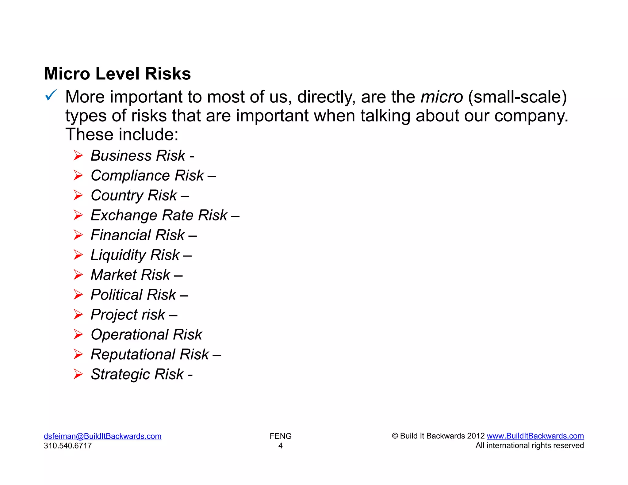 Micro Level Risks
 More important to most of us, directly, are the micro (small-scale)
  types of risks that are important when talking about our company.
  These include:
          Business Risk -
          Compliance Risk –
          Country Risk –
          Exchange Rate Risk –
          Financial Risk –
          Liquidity Risk –
          Market Risk –
          Political Risk –
          Project risk –
          Operational Risk
          Reputational Risk –
          Strategic Risk -


dsfeiman@BuildItBackwards.com     FENG       © Build It Backwards 2012 www.BuildItBackwards.com
310.540.6717                        4                               All international rights reserved
 