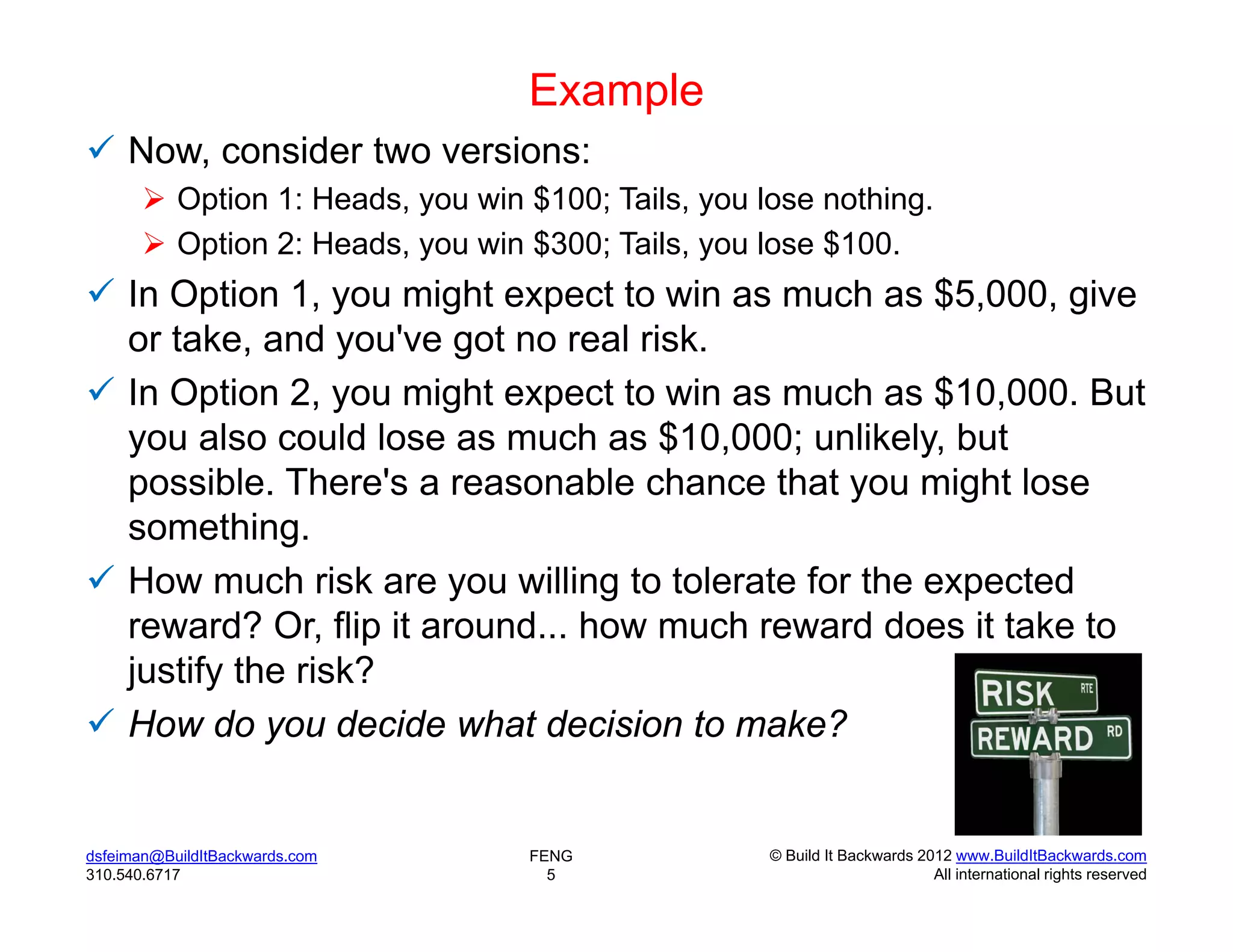 Example
 Now, consider two versions:
        Option 1: Heads, you win $100; Tails, you lose nothing.
        Option 2: Heads, you win $300; Tails, you lose $100.
 In Option 1, you might expect to win as much as $5,000, give
  or take, and you've got no real risk.
 In Option 2, you might expect to win as much as $10,000. But
  you also could lose as much as $10,000; unlikely, but
  possible. There's a reasonable chance that you might lose
  something.
 How much risk are you willing to tolerate for the expected
  reward? Or, flip it around... how much reward does it take to
  justify the risk?
 How do you decide what decision to make?


dsfeiman@BuildItBackwards.com     FENG              © Build It Backwards 2012 www.BuildItBackwards.com
310.540.6717                        5                                      All international rights reserved
 