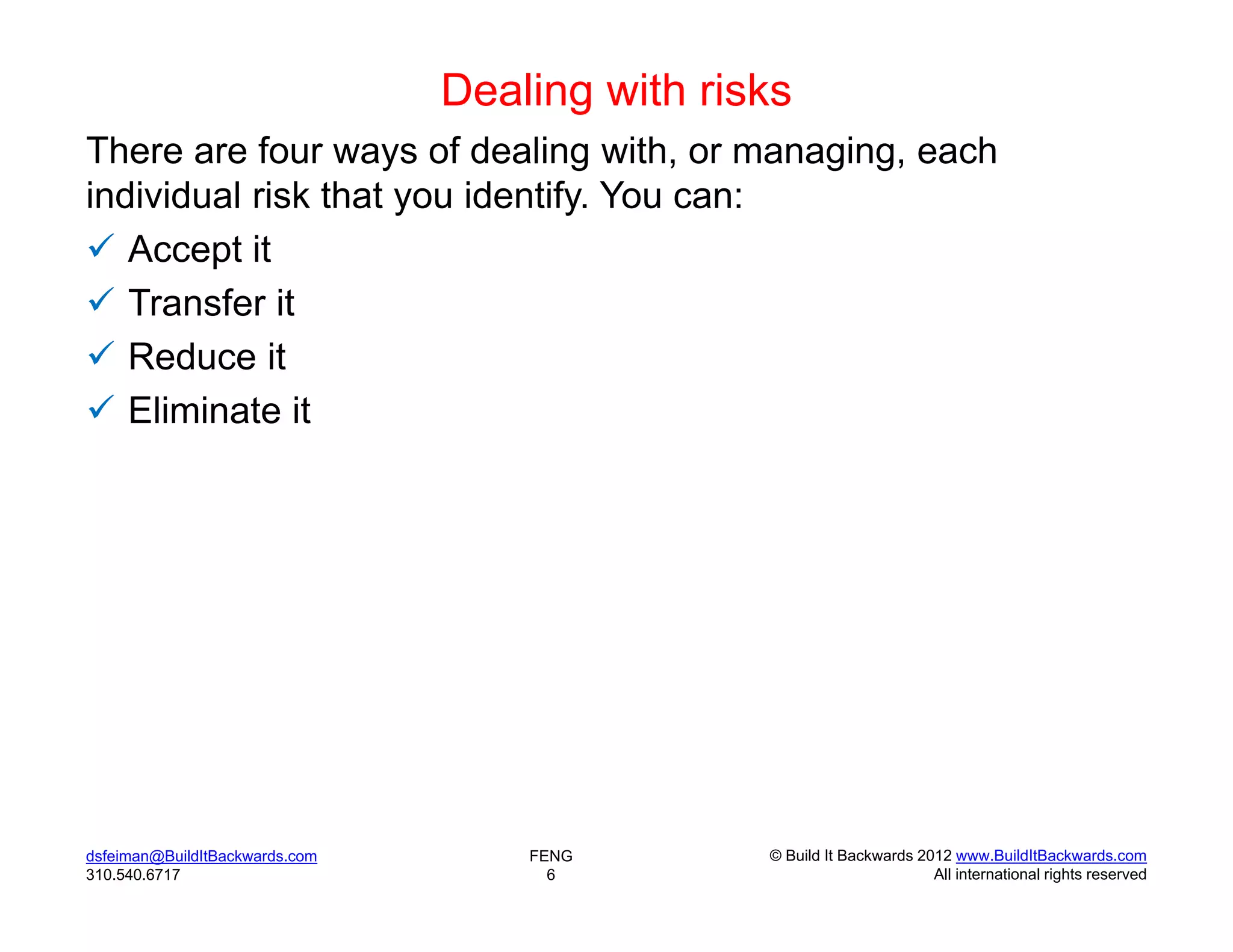 Dealing with risks
There are four ways of dealing with, or managing, each
individual risk that you identify. You can:
 Accept it
 Transfer it
 Reduce it
 Eliminate it




dsfeiman@BuildItBackwards.com       FENG        © Build It Backwards 2012 www.BuildItBackwards.com
310.540.6717                          6                                All international rights reserved
 