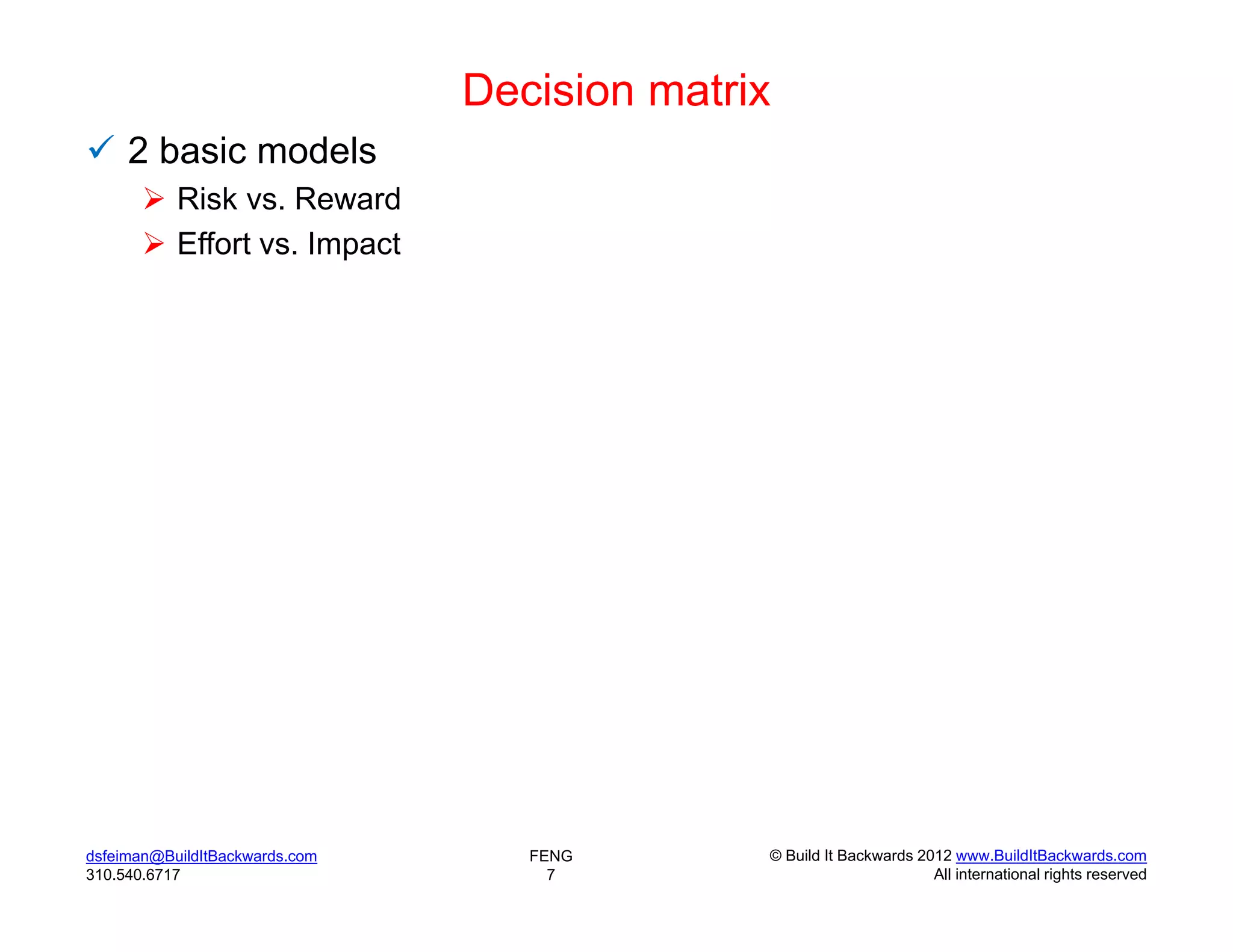 Decision matrix
 2 basic models
        Risk vs. Reward
        Effort vs. Impact




dsfeiman@BuildItBackwards.com      FENG       © Build It Backwards 2012 www.BuildItBackwards.com
310.540.6717                         7                               All international rights reserved
 