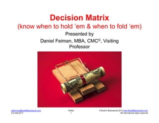 Decision Matrix
      (know when to hold ’em & when to fold ‘em)
                                       Presented by
                            Daniel Feiman, MBA, CMC©, Visiting
                                        Professor




dsfeiman@BuildItBackwards.com           FENG         © Build It Backwards 2012 www.BuildItBackwards.com
310.540.6717                              1                                 All international rights reserved
 