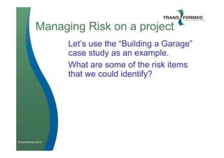 Managing Risk on a project
                     Let’s use the “Building a Garage”
                     case study as an example.
                     What are some of the risk items
                     that we could identify?




© transformed 2012
 