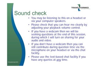 Sound check
                     • You may be listening to this on a headset or
                       via your computer speakers.
                     • Please check that you can hear me clearly by
                       adjusting your playback volume control.
                     • If you have a webcam then we will be
                       seeking questions at the end of this session,
                       during which I will turn on sharing for your
                       audio and video.
                     • If you don’t have a webcam then you can
                       still contribute during question time via the
                       microphone on your headset or via the chat
                       facility.
                     • Please use the text-based chat facility if you
                       have any queries at any time.
© transformed 2012
 
