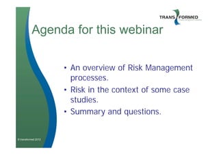 Agenda for this webinar

                     • An overview of Risk Management
                       processes.
                     • Risk in the context of some case
                       studies.
                     • Summary and questions.


© transformed 2012
 