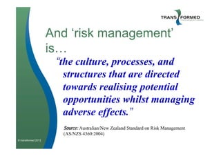 And ‘risk management’
                     is…
                      “the culture, processes, and
                        structures that are directed
                        towards realising potential
                        opportunities whilst managing
                        adverse effects.”
                       Source: Australian/New Zealand Standard on Risk Management
                       (AS/NZS 4360:2004)
© transformed 2012
 