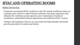 HVAC AND OPERATING ROOMS
RISKS INVOLVED:
• Commonly encountered HVAC problems in the OTs include insufﬁcient indoor air
exchange, poor control on indoor thermal conditions, bad space ergonomics that
inﬂuence the ventilation system operation, poor maintenance of technical
installations, understaffed technical departments and inefﬁcient HVAC systems.
• Allergies and respiratory illnesses are associated with high humidity and mould
growth, particularly for asthma and rhinitis.
 