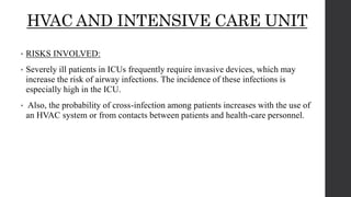 HVAC AND INTENSIVE CARE UNIT
• RISKS INVOLVED:
• Severely ill patients in ICUs frequently require invasive devices, which may
increase the risk of airway infections. The incidence of these infections is
especially high in the ICU.
• Also, the probability of cross-infection among patients increases with the use of
an HVAC system or from contacts between patients and health-care personnel.
 